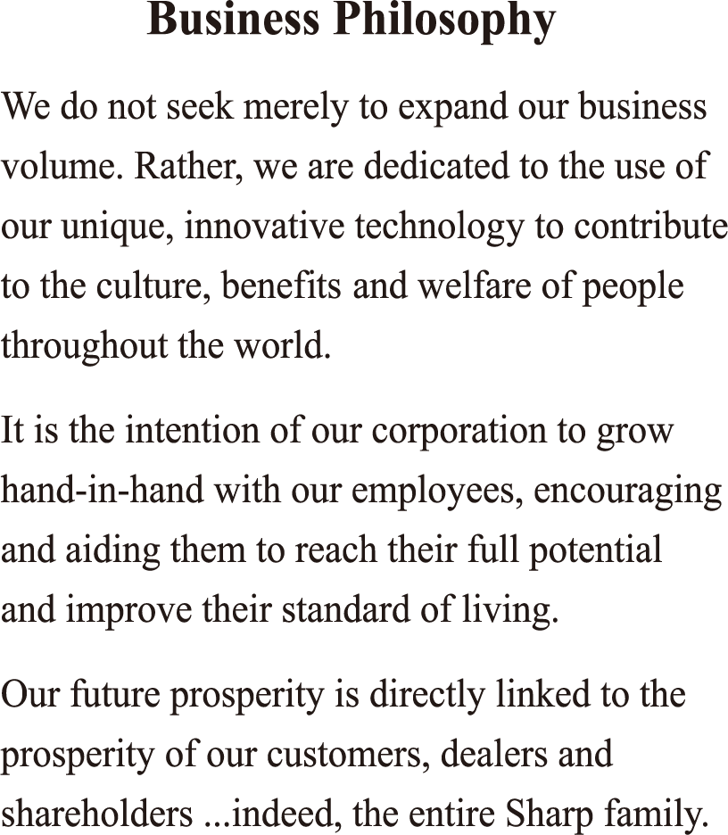 We do not seek merely to expand our business volume. Rather, we are dedicated to the use of our unique, innovative technology to contribute to the culture, benefits and welfare of people throughout the world. It is the intention of our corporation to grow hand-in-hand with our employees, encouraging and aiding them to reach their full potential and improve their standard of living. Our future prosperity is directly linked to the prosperity of our customers, dealers and shareholders ...indeed, the entire Sharp family.